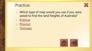 1. Which type of map would you use if you were
asked to find the land heights of Australia?
a. Political
b. Physical
c. Thematic
Practice:
 