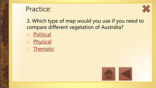 3. Which type of map would you use if you need to
compare different vegetation of Australia?
a. Political
b. Physical
c. Thematic
Practice:
 