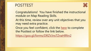 Congratulations! You have finished the instructional
module on Map Reading Skills.
At this time, review over any unit objectives that you
may need extra practice.
Once you feel confident, click the here to complete
the Posttest or follow the link below.
https://goo.gl/forms/DRZVJnsTZnaHlRtn2
POSTTEST
 