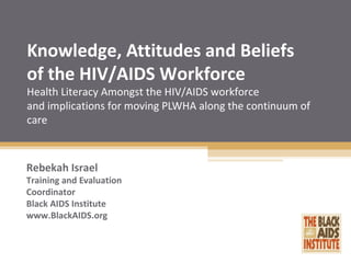 Knowledge, Attitudes and Beliefs
of the HIV/AIDS Workforce
Health Literacy Amongst the HIV/AIDS workforce
and implications for moving PLWHA along the continuum of care
Rebekah Israel
Training and Evaluation
Coordinator
Black AIDS Institute
www.BlackAIDS.org
 