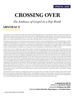 SPRING 2020
CROSSING OVER
by Rebekah Kim BR '20
Written for the Senior Thesis
Advised by Professor Jay Gitlin
Edited by Calvin Chai-Onn, Maya Ingram and Frankie Lukens
“Crossing over” from death to life reflects the Christian idea that people pass from this physical world to a spiritual realm beyond
death. The message of this hope of life after death is key to understanding the gospel songs of the twentieth century. However,
within this context, black gospel artists also “crossover” when they appeal to various audiences and release songs that fit secular
genres, an act that has generated discursive waves within the black church, but also in the entire nation.
This paper examines the lives of prominent gospel artists Sister Rosetta Tharpe, Mahalia Jackson, and the Staple Singers to better
understand the phenomenon of “crossover”—its motivations, impact, and even the viability of the term itself. Through historio-
graphies on the foundations of gospel music, dissertations and biographies examining the lives of these singers, and newspaper
articles reporting on their performances, I seek to understand what crossover encompasses as it applies to these artists. I also rely
on direct musical analysis as another way to interpret crossover taking place at different points in their careers.
Gospel music, from its beginnings, represented a fusion of traditional spirituals and church songs with musical ideas borrowed
from vernacular genres such as the blues, Tin Pan Alley, and jazz. Consequently, the line between gospel and the secular music
world represents a potentially porous border, teetering between the Saturday nights of clubs and obscenity, and Sunday mornings
of churches and propriety. Sister Rosetta Tharpe pushed the boundaries between the sacred and secular, and in doing so, was cri-
ticized by many in the church. Though she sang gospel songs, she flirted with venues and material that were considered Saturday
night, not Sunday morning. Mahalia Jackson, on the other hand, rarely strayed from her safe space in the church and in gospel
music. Rather, she invited others to make that journey over to meet her where she was. Even if at times she made decisions to cross
over in her musical style, her message of love and the Christian faith remained constant. For the Staple Singers, their involvement
in the Civil Rights movement, which was ubiquitous at the time, affected their decision to cross over. They did not want to record
songs purely of the gospel, but attempted to include messages that would address what people were going through in the present
world. They made the active step to cross over to the secular world of politics and music. In doing so, however, they brought
the messages of Christianity with them. In this sense, at exactly the point at which music in the form of songs such as “We Shall
Overcome” took a lead in inspiring a crossing over to a new world of freedom in this life, the Staple Singers, Mahalia Jackson, and
various other artists in the soul and pop worlds found a common musical expression. Freedom became a transcendent message
that fused genres.
Yet these three artists represent a struggle that continues for gospel artists even today. How do they balance faith and the world?
How do musical artists and audiences alike keep the core message of crossing over from death to eternal life when pop songs at-
tract and transgress boundaries that scandalize many in the church? Crossing over remains both a dangerous and contested zone
in the world of Saturday night and an article of faith and destination in the world of Sunday morning.
ABSTRACT
1YALE HISTORICAL REVIEW
The Embrace of Gospel in a Pop World
 
