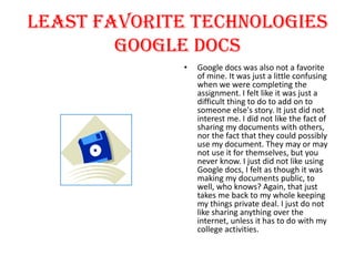 Least Favorite Technologies
Google Docs
•

Google docs was also not a favorite
of mine. It was just a little confusing
when we were completing the
assignment. I felt like it was just a
difficult thing to do to add on to
someone else's story. It just did not
interest me. I did not like the fact of
sharing my documents with others,
nor the fact that they could possibly
use my document. They may or may
not use it for themselves, but you
never know. I just did not like using
Google docs, I felt as though it was
making my documents public, to
well, who knows? Again, that just
takes me back to my whole keeping
my things private deal. I just do not
like sharing anything over the
internet, unless it has to do with my
college activities.

 