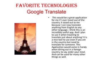 Favorite Technologies
Google Translate
•

This would be a great application
for me if I ever travel out of the
country. It stood out to me
because I can now translate
anything from English to any
other language. I think this is an
incredibly useful app. And I plan
to use it when traveling to
translate just about anything! It is
a nice tool to use even if you are
in the country but need to
translate for someone. This
Application would come in handy
when dining out in a foreign
country, to say, order your meal.
And can be used for many other
things as well.

 