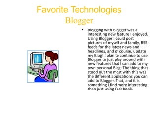 Favorite Technologies
Blogger
• Blogging with Blogger was a
interesting new feature I enjoyed.
Using Blogger I could post
pictures of myself and family, RSS
feeds for the latest news and
headlines, and of course, update
my Blog! I plan to continue to use
Blogger to just play around with
new features that I can add to my
own personal Blog. The thing that
stood out the most with this was
the different applications you can
add to Blogger. That, and it is
something I find more interesting
than just using Facebook.

 