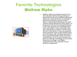 Favorite Technologies
Wolfram Alpha
•

Wolfram Alpha was of great interest to me,
when discovering this site it just blew me
away what you an ask on Wolfram Alpha and
it gives you a factual answer, to anything! It
was just an awesome new site to learn
about. I really enjoyed looking up my name,
and also seeing how bad my vision really is. It
stood out to me the most of everything else
in this class, because it is something I have
never seen before. I had no idea that there
was a site like this out there! I will be using
this site in the future if I have any questions
about anything! I have turned several others
on to this site as well, and they also love it! I
wish I would have known of this site when I
needed help in all of my math courses, but I
guess you discover new things in each course
you pursue in college. I will highly
recommend this site to anyone! It was a
really fun assignment!

 