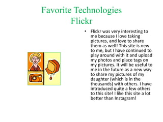 Favorite Technologies
Flickr
• Flickr was very interesting to
me because I love taking
pictures, and love to share
them as well! This site is new
to me, but I have continued to
play around with it and upload
my photos and place tags on
my pictures. It will be useful to
me in the future as a new way
to share my pictures of my
daughter (which is in the
thousands) with others. I have
introduced quite a few others
to this site! I like this site a lot
better than Instagram!

 