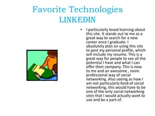 Favorite Technologies
Linkedin
• I particularly loved learning about
this site. It stands out to me as a
great way to search for a new
career once I graduate. I
absolutely plan on using this site
to post my personal profile, which
will include my resume. This is a
great way for people to see all the
potential I have and what I can
offer their company. This is new
to me and an awesome , more
professional way of social
networking. Also seeing as how I
am not particularly fond of social
networking, this would have to be
one of the only social networking
sites that I would actually want to
use and be a part of.

 
