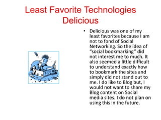 Least Favorite Technologies
Delicious
• Delicious was one of my
least favorites because I am
not to fond of Social
Networking. So the idea of
“social bookmarking” did
not interest me to much. It
also seemed a little difficult
to understand exactly how
to bookmark the sites and
simply did not stand out to
me. I do like to Blog but, I
would not want to share my
Blog content on Social
media sites. I do not plan on
using this in the future.

 