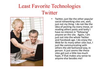 Least Favorite Technologies
Twitter
• Twitter, just like the other popular
social networking sites are, well,
just not my thing. I do not like the
idea of posting my every move, or
reading others posts and lastly I
have no interest in “following”
anyone on the site. Again, I am
just not into the whole Twitter
and Facebook age. I do enjoy the
Web for its many other sites but, I
just like communicating with
others the old fashioned way, in
person. It just seems like these
sites get just a little too much
hype, if that makes any sense to
anyone else besides me!

 