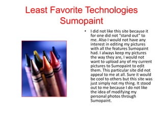 Least Favorite Technologies
Sumopaint
• I did not like this site because it
for one did not “stand out” to
me. Also I would not have any
interest in editing my pictures
with all the features Sumopaint
had. I always keep my pictures
the way they are, I would not
want to upload any of my current
pictures to Sumopaint to edit
them. This particular site did not
appeal to me at all. Sure it would
be cool to others but this site was
just simply not my thing. It stood
out to me because I do not like
the idea of modifying my
personal photos through
Sumopaint.

 