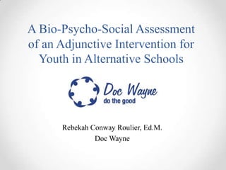 A Bio-Psycho-Social Assessment
of an Adjunctive Intervention for
  Youth in Alternative Schools




      Rebekah Conway Roulier, Ed.M.
               Doc Wayne
 
