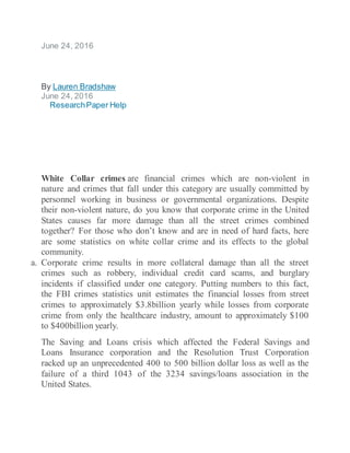 June 24, 2016
By Lauren Bradshaw
June 24, 2016
ResearchPaper Help
White Collar crimes are financial crimes which are non-violent in
nature and crimes that fall under this category are usually committed by
personnel working in business or governmental organizations. Despite
their non-violent nature, do you know that corporate crime in the United
States causes far more damage than all the street crimes combined
together? For those who don’t know and are in need of hard facts, here
are some statistics on white collar crime and its effects to the global
community.
a. Corporate crime results in more collateral damage than all the street
crimes such as robbery, individual credit card scams, and burglary
incidents if classified under one category. Putting numbers to this fact,
the FBI crimes statistics unit estimates the financial losses from street
crimes to approximately $3.8billion yearly while losses from corporate
crime from only the healthcare industry, amount to approximately $100
to $400billion yearly.
The Saving and Loans crisis which affected the Federal Savings and
Loans Insurance corporation and the Resolution Trust Corporation
racked up an unprecedented 400 to 500 billion dollar loss as well as the
failure of a third 1043 of the 3234 savings/loans association in the
United States.
 