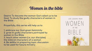 Women in the bible
Desire: To become the woman God called us to be
Goal: To study the godly characters of women in
the Bible
Prayerfully, this series will help us to
1. embrace our God-given femininity
2. grow in godly characters portrayed by
women in the Bible
3. teach other women (i.e. our disciples)
the biblical characters of a woman
4. Be skillful in preparing topic discussion
to be used for future ministry
 