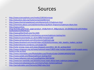 Sources
•   http://www.sciencephoto.com/media/228534/enlarge
•   http://education.jlab.org/itselemental/ele048.html
•   http://www.chemistryexplained.com/elements/A-C/Cadmium.html
•   http://chemistry.about.com/od/elementfacts/ig/Atom-Diagrams/Cadmium-Atom.htm
•   http://www.online-
    shop.hk/index.php?main_page=product_info&cPath=9_29&products_id=2043&zenid=a3f37640ee
    dad9afa6be41090effed21
•   http://www.glitterforall.com/?p=2445
•   http://www.blcleathertech.com/testing-services/cadmium-testing.htm
•   http://www.museumwales.ac.uk/en/800/?mineral=260
•   http://www.cartoonstock.com/directory/c/cadmium.asp
•   http://www.cleveland.com/world/index.ssf/2010/01/chinese_kids_jewelry_makers_sa.html
•   http://edwindwianto.wordpress.com/page/33/
•   http://solar-energy-news-and-views.blogspot.com/2011_04_01_archive.html
•   http://www.clickgreen.org.uk/news/national-news/12823-new-nuclear-power-could-supply-every-
    home-in-the-uk.html
•   http://www.rotometals.com/PhotoGallery.asp?ProductCode=CADMIUM%5FSTICKS
•   http://www.caslab.com/News/cadmium-testing.html
•   http://www.cafepress.com.au/russellkightley.266156458
•   http://www.non-toxickids.net/2010/01/more-news-about-toxic-cadmium-jewelry.html
•   http://www.everydayexposures.com/toxins/toxic-metals/cadmium
•   http://periodictable.com/Elements/048/index.html
 