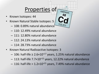 Properties of
• Known Isotopes: 44
• Known Natural Stable Isotopes: 5
   – 108: 0.89% natural abundance
   – 110: 12.49% natural abundance
   – 111: 12.80% natural abundance
   – 112: 24.13% natural abundance
   – 114: 28.73% natural abundance
• Known Natural Radioactive Isotopes: 3
   – 106: half-life ≥ 2.6×10+17 years, 1.25% natural abundance
   – 113: half-life 7.7×10+15 years, 12.22% natural abundance
   – 116: half-life > 1.2×10+21 years, 7.49% natural abundance
 