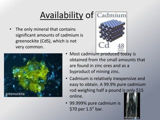 Availability of
  • The only mineral that contains
     significant amounts of cadmium is
     greenockite (CdS), which is not
     very common.
                              • Most cadmium produced today is
                                 obtained from the small amounts that
                                 are found in zinc ores and as a
                                 byproduct of mining zinc.
                              • Cadmium is relatively inexpensive and
                                 easy to obtain. A 99.9% pure cadmium
                                 rod weighing half a pound is only $15
greenockite
                                 online.
                              • 99.999% pure cadmium is
                                 $70 per 1.5” bar.
                                                           99.999% pure
 