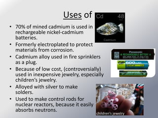 Uses of
• 70% of mined cadmium is used in
  rechargeable nickel-cadmium
  batteries.
• Formerly electroplated to protect
  materials from corrosion.
• Cadmium alloy used in fire sprinklers
  as a plug.
• Because of low cost, (controversially)
  used in inexpensive jewelry, especially
  children’s jewelry.
• Alloyed with silver to make
  solders.
• Used to make control rods for
  nuclear reactors, because it easily
  absorbs neutrons.
                                     children’s jewelry
 
