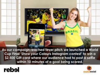 As our campaign reached fever pitch we launched a World 
Cup Final ‘Show your Colours Instagram contest’ to win a 
$2,500 ...