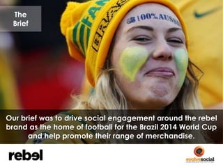 The 
Brief 
Our brief was to drive social engagement around the rebel 
brand as the home of football for the Brazil 2014 W...