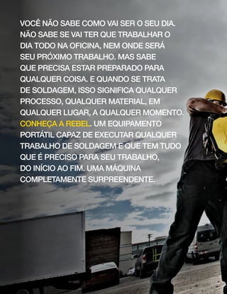 você não sabe como vai ser o seu dia.
não sabe se vai ter que trabalhar o
dia todo na oficina, nem onde será
seu próximo trabalho. mas sabe
que precisa estar preparado para
qualquer coisa. e quando se trata
de soldagem, isso significa qualquer
processo, qualquer material, em
qualquer lugar, a qualquer momento.
conheça a rebel. um equipamento
portátil capaz de executar qualquer
trabalho de soldagem e que tem tudo
que é preciso para seu trabalho,
do início ao fim. uma máquina
completamente surpreendente.
 