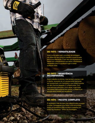 de fato // pacote completo
É necessário mais do que uma máquina para começar
a soldar. Comprando uma Rebel você encontrará
todos os acessórios para começar a trabalhar em
todos os processos - direto na embalagem.
de fato // resistência
incomparável
Quem trabalha na oficina, mas também precisa ir até
o cliente, necessita de um equipamento que pode
ser transportado com facilidade e que possa suportar
um alto nível de desgaste. E a Rebel pode. Com
uma estrutura reforçada, cinco alças, e aprovada
nos testes mais extremos em campo, a Rebel é um
equipamento portátil por excelência.
de fato // Versatilidade
Você nunca sabe qual o processo de soldagem
vai utilizar em seu próximo trabalho e qual tomada
terá à sua disposição. É por isso que equipamos a
Rebel com características que darão a flexibilidade
necessária para ir a qualquer lugar e soldar
qualquer coisa.
 