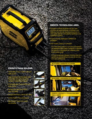 selecionE o diâmetro do arame
selecionE a espessura do material
COMECE A SOLDAR E A TECNOLOGIA SMIG
FARÁ O RESTO
pronto para soldar.
n Tocha MIG Tweco Fusion 180 com
cabo de 3m
n Jogo de peças de reposição para
tocha MIG, incluindo bicos de
contato e roldanas de tração
n Porta eletrodos Tweco 200A com
cabo de 4m
n Amostra de eletrodos E6013
para uso geral
n Amostra de arame 70S-6 de 0,8mm
n Tocha Tweco TIG e acessórios
n Garra Obra Tweco com cabo
de conexão
INédita TECNOLOGIA sMIG.
n Exclusivo controle dinâmico de arco que
monitora as características completas e se
adapta a sua técnica, para proporcionar um
uma solda estável e resultados repetidos e de
qualidade superior
n Produz menos respingos e defeitos de
soldagem
n Dois modos: básico e avançado
O modo básico reduz a curva de aprendizado
de soldagem MIG; basta configurar o diâmetro
do arame e a espessura do material e está
pronto para soldar
 O modo avançado oferece controle total para
ajustar as características do arco de acordo
com sua preferência
 