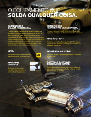 O EQUIPAMENTO que
solda qualquer coisa.
ALIMENTADOR
DE ALTA RESISTÊNCIA.
O projeto deste mecanismo de alimentação feito de
alumínio fundido aumenta a durabilidade, diminui as
escórias, permite trocar a bobina facilmente (sem
necessidade de ferramentas) e oferece um rendimento
de alimentação constante. Em resumo, o equipamento
conta com alinhamento otimizado e componentes
de suporte de tração duráveis que asseguram que a
alimentação do arame seja suave e precisa.
Leve.
Seu projeto com 23 kg torna fácil o
transporte de um local para outro.
materiais
diversos.
Solda aço carbono, aço
inoxidável e alumínio com a
tocha e bobina opcionais.
MEMÓRIA DOS
PARÂMETROS DE SOLDAgem.
Armazena até quatro parâmetros de soldagem por
processo. Ideal para mudar de um trabalho para outro.
FUNÇÃO 2T E 4T.
As tochas com a função de gatilho 2T/4T reduzem
o cansaço e aumentam o conforto do operador em
soldagem MIG e TIG.
indutância ajustável.
Ideal para ajustar a estabilidade do arco e o controle
de respingos.
CONTROLE AJUSTÁVEL
DE RECUO DO ARAME.
O controle do recuo garante que a extremidade do
arame não cole na poça de fusão, evitando também
danos no bico de contato.
ANOS
4.3
P A I N E L
sMIG
ARAME
TUBULAR
ELETRODO TIG MIG
Q U I L O S
23
220V O L T S
110V O L T S
GARANTIA
 