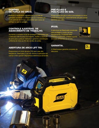 DOMÍNIO
DE FORÇA DO ARCO.
Melhora o rendimento do eletrodo e permite ao
operador aumentar a voltagem do arco durante um
curto período de tempo, para evitar que o arco se
extinga ou que se apague.
CONTROLE AJUSTÁVEL DE
AQUECIMENTO DE TRABALHO.
Aumenta a corrente inicial de soldagem para evitar que
o eletrodo cole na peça de trabalho, facilita a abertura
de arco para qualquer eletrodo e garante a penetração
uniforme do início ao fim do cordão de solda.
ABERTURA DE ARCO LIFT TIG.
Proporciona um início de arco TIG sem usar alta
frequência. Ideal para o uso em oficina e aplicação em
campo onde operam dispositivos eletrônicos sensíveis.
PRÉ-FLUXO E
PÓS-FLUXO DE GÁS.
Purga a linha de gás e evita a porosidade no início
e final da soldagem, especialmente útil para soldar
alumínio com MIG.
IP23S.
A estrutura da Rebel está construída
para proteger a você e ao seu
equipamento. Projetada para
padrões superiores, a Rebel suporta
diversos ambientes ao ar livre.
garantia.
A Rebel possui garantia completa de
três anos.
ANOS
4.3
P A I N
ELETRODO TIG
22V O L T
GARANTIA
 