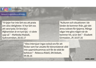 Research: Ensamkommande flickor
#äԳٲäԲ첹
”Vi tjejer har inte lärt oss att prata
om våra rättigheter. Vi har lärt oss
att vara tysta. En bra tjej i
Afghanistan är en tyst tjej - vi växte
upp så.” - Mahboba Madadi,
Sydvsvenskan, 26.02.17
”Kulturen och situationen i de
länder de kommer ifrån, gör det
ännu svårare för tjejerna. Många
vågar inte göra något när de
kommer hit, så är det.” - Elsabett
Girmzaion, JP, 10.07.16
’’Våra intervjuer ingav också oro för att
flickor som har utsatts för könsrelaterat våld
inte uppmärksammas och får de stöd de
behöver.” - Rebecca Ridell, DN Debatt,
09.06.16
 