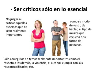 - Ser críticos sólo en lo esencial
No juzgar ni
criticar aquellos
aspectos que no
sean realmente
importantes
Sólo corregirlos en temas realmente importantes como el
respeto a los demás, la violencia, el alcohol, cumplir con sus
responsabilidades, etc.
como su modo
de vestir, de
hablar, el tipo de
música que
escucha o su
forma de
peinarse.
 