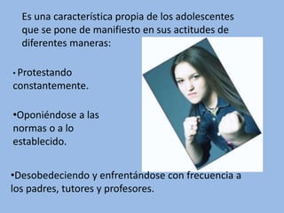Es una característica propia de los adolescentes
que se pone de manifiesto en sus actitudes de
diferentes maneras:
• Protestando
constantemente.
•Oponiéndose a las
normas o a lo
establecido.
•Desobedeciendo y enfrentándose con frecuencia a
los padres, tutores y profesores.
 