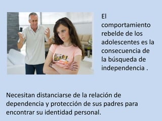 El
comportamiento
rebelde de los
adolescentes es la
consecuencia de
la búsqueda de
independencia .
Necesitan distanciarse de la relación de
dependencia y protección de sus padres para
encontrar su identidad personal.
 