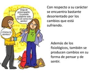 Con respecto a su carácter
se encuentra bastante
desorientado por los
cambios que está
sufriendo.
Además de los
fisiológicos, también se
producen cambios en su
forma de pensar y de
sentir.
 