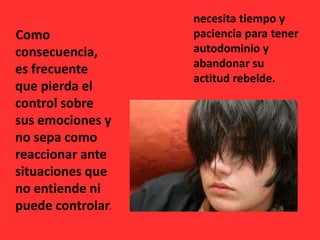 Como
consecuencia,
es frecuente
que pierda el
control sobre
sus emociones y
no sepa como
reaccionar ante
situaciones que
no entiende ni
puede controlar.
necesita tiempo y
paciencia para tener
autodominio y
abandonar su
actitud rebelde.
 