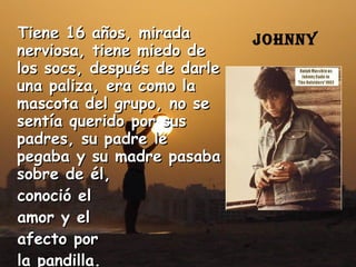 Tiene 16 años, mirada nerviosa, tiene miedo de los socs, después de darle una paliza, era como la mascota del grupo, no se sentía querido por sus padres, su padre le pegaba y su madre pasaba sobre de él,  conoció el  amor y el  afecto por  la pandilla. Johnny  