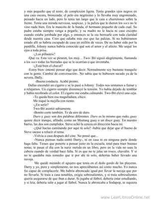 y más pequeño que el resto, de complexión ligera. Tenía grandes ojos negros en
una cara oscura, bronceada; el pelo era negrísimo y lo llevaba muy engominado,
peinado hacia un lado, pero lo tenía tan largo que le caía a churretones sobre la
frente. Tenía una mirada nerviosa, suspicaz, y la paliza que le dieron los socs no le
vino nada bien. Era la mascota de la banda, el hermano pequeño de cada cual. Su
padre estaba siempre venga a pegarle, y su madre no le hacía ni caso excepto
cuando estaba jorobada por algo, y entonces se la oía berrearle con toda claridad
desde nuestra casa. Creo que odiaba más eso que las palizas. Si no hubiéramos
estado allí se habría escapado de casa un millón de veces. De no haber sido por la
pandilla, Johnny nunca habría conocido qué son el amor y el afecto. Me sequé los
ojos a toda prisa.
-¿Los pillasteis?
-Qué va. Esta vez se piraron, los muy...- Two- Bit siguió alegremente, llamando
a los socs todas las burradas que se le ocurrían o que inventaba.
-¿Está bien el chaval?
-Estoy bien -intenté pensar algo que decir. Normalmente soy bastante tranquilo
con la gente. Cambié de conversación-. No sabía que te hubiesen sacado ya de la
nevera, Dally.
-Buena conducta. Acabé pronto.
Dallas encendió un cigarro y se lo pasó a Johnny. Todos nos sentamos a fumar y
a relajarnos. Un cigarro siempre disminuye la tensión. Yo había dejado de temblar
y había recobrado el color. El cigarro me estaba calmando. Two-Bit elevó una ceja.
-Te queda bien esa magulladura, chico.
Me toqué la mejilla con tiento.
-¿En serio?
Two-Bit asintió sabiamente.
-Bonito corte también. Te da aire de duro.
Duro y guay son dos palabras diferentes. Duro es lo mismo que rudo; guay
quiere decir tranqui, afilado, como un Mustang guay o un disco guay. En nuestro
barrio, las dos son cumplidos. Steve echó la ceniza en dirección hacia mí.
-¿Qué hacías caminando por aquí tú solo? -había que dejar que el bueno de
Steve sacase a relucir el tema.
-Volvía a casa después del cine. No pensé que...
-Nunca piensas nada--entró Darry-, ni en casa ni en ninguna parte donde
haga falta. Tienes que ponerte a pensar justo en la escuela, total para traer buenas
notas; te pasas el día con la nariz metida en un libro, pero en la vida no usas la
cabeza cuando de verdad hace falta. Si es que no te jalas un rosco, chavalín. Y si
no te quedaba más remedio que ir por ahí tú solo, deberías haber llevado una
navaja.
Me quedé mirando el agujero que tenía en el dedo gordo de las playeras.
Darry y yo, pura y simplemente, no nos apreciábamos así como mucho. Yo nunca
fui capaz de complacerle. Me habría abroncado igual por llevar la navaja que por
no llevarla. Si traía a casa notables, exigía sobresalientes, y si traía sobresalientes
quería asegurarse de que iban a durar. Si jugaba al fútbol, debería estar estudiando,
y si leía, debería salir a jugar al fútbol. Nunca le abroncaba a Sodapop, ni siquiera
www.LeerLibrosOnline.net
 