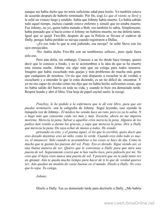 aunque me había dicho que no tenía suficiente edad para leerlo. Yo también estuve
de acuerdo después de haberlo terminado. Por fin, cogí Lo que el viento se llevó y
le eché un vistazo largo y tendido. Sabía que Johnny había muerto. Lo había sabido
todo aquel tiempo, incluso cuando estuve enfermo y simulé que no estaba muerto.
Fue Johnny, no yo, quien había matado a Bob; eso también lo sabía. Simplemente,
había pensado que si hacía como si Johnny no hubiera muerto, no me dolería tanto.
Igual que se quejó Two-Bit, después de que la Policía se llevara el cadáver de
Dally, porque había perdido su navaja cuando registraron a Dallas.
-¿Es eso todo lo que te está jodiendo, esa navaja? -le soltó Steve con los
ojos enrojecidos.
-No -había dicho Two-Bit con un tembloroso sollozo-, pero ojalá fuera
sólo eso.
Pero aún dolía, sin embargo. Conoces a un tío desde hace tiempo, quiero
decir que lo conoces a fondo, y no te acostumbras a la idea de que se ha muerto
esta misma noche. Johnny era algo más que un colega para todos nosotros.
Imagino que había escuchado más quejas y más problemas de mucha más gente
que cualquiera de nosotros. Un tío que está dispuesto a escuchar te de verdad, a
escucharte y a entender lo que le estás diciendo, es un tío dificil de. encontrar. Y
yo no era capaz de olvidar cómo me dijo que no había hecho suficientes cosas, que
no había salido del barrio en toda su vida, y cuando lo hizo era demasiado tarde.
Respiré hondo y abrí el libro. Una hoja de papel cayóal suelo; la recogí.
Ponyboy, le he pedido a la enfermera que te dé este libro, para que así
puedas terminarlo -era la caligrafia de Johnny. Seguí leyendo, casi oyendo la
tranquila voz de Johnny-. El médico ha venido hace un rato, pero yo ya lo sabía. N
o hago más que cansarme cada vez más y más. Escucha, ahora no me importa
morirme. Merecía la pena. Salvar a aquellos críos merecía la pena. Algunos de los
padres han venido a darme las gracias, y supe que merecía la pena. Di/e a Dally
que merecía la pena. Os vaya echar de menos a todos. He estado
pensando en esto, y el poema aquel, el tío que lo escribió, quiso decir que
eres dorado mientras eres un niño, como lo verde. Cuando eres niño todo es nue-
vo, el amanecer. Sólo cuando te acostumbras a las cosas se hace de día. Como lo
mucho que te gustan las puestas del sol, Pony. Eso es dorado. Sigue siendo así, es
una buena manera de ser. Quiero que le convenzas a Dally para que mire una
puesta de sol. Seguramente creerá que te has vuelto loco, pero pídeselo por mí. No
creo que él haya visto nunca una puesta de sol. Y procura que no te jada tanto ser
un greaser. Aún te queda mucho tiempo para hacer de ti lo que de verdad quieres
ser. Aún quedan un montón de cosas buenas en el mundo. Díselo a Dally. No creo
que lo sepa. Tu colega,
Johnny.
Díselo a Dally. Era ya demasiado tarde para decírselo a Dally. ¿Me habría
www.LeerLibrosOnline.net
 