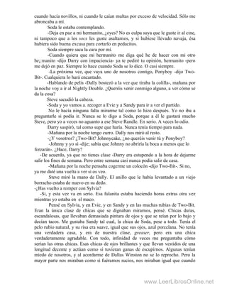 cuando hacía novillos, ni cuando le caían multas por exceso de velocidad. Sólo me
abroncaba a mí.
Soda le estaba contemplando.
-Deja en paz a mi hermanito, ¿oyes? No es culpa suya que le guste ir al cine,
ni tampoco que a los socs les guste asaltarnos, y si hubiese llevado navaja, ésa
hubiera sido buena excusa para cortarlo en pedacitos.
Soda siempre saca la cara por mí.
-Cuando quiera que mi hermanito me diga qué he de hacer con mi otro
he¡:manito -dijo Darry con impaciencia- ya te pediré tu opinión, hermanito -pero
me dejó en paz. Siempre lo hace cuando Soda se lo dice. O casi siempre.
-La próxima vez, que vaya uno de nosotros contigo, Ponyboy -dijo Two-
Bit-. Cualquiera lo hará encantado.
-Hablando de pelis -Dally bostezó a la vez que tiraba la colilla-, mañana por
la noche voy a ir al Nightly Double. ¿Queréis venir conmigo alguno, a ver cómo se
da la cosa?
Steve sacudió la cabeza.
-Soda y yo vamos a. recoger a Evie y a Sandy para ir a ver el partido.
No le hacía ninguna falta mirarme tal como lo hizo después. Yo no iba a
preguntarle si podía ir. Nunca se lo digo a Soda, porque a él le gustará mucho
Steve, pero yo a veces no aguanto a ese Steve Randle. En serio. A veces lo odio.
Darry suspiró, tal como supe que haría. Nunca tenía tiempo para nada.
-Mañana por la noche tengo curro. Dally nos miró al resto.
-¿Y vosotros? ¿Two-Bit? Johnnycake, ¿no queréis venir tú y Ponyboy?
-Johnny y yo sí -dije; sabía que Johnny no abriría la boca a menos que lo
forzarán-. ¿Hace, Darry?
-De acuerdo, ya que no tienes clase -Darry era estupendo a la hora de dejarme
salir los fines de semana. Pero entre semana casi nunca podía salir de casa.
-Mañana por la noche pensaba cogerme un colocón -dijo Two-Bit-. Si no,
ya me daté una vuelta a ver si os veo.
Steve miró la mano de Dally. El anillo que le había levantado a un viejo
borracho estaba de nuevo en su dedo.
-¿Has vuelto a romper con Sylvia?
-Sí, y esta vez va en serio. Esa fulanita estaba haciendo horas extras otra vez
mientras yo estaba en el maco.
Pensé en Sylvia, y en Evie, y en Sandy y en las muchas rubias de Two-Bit.
Eran la única clase de chicas que se dignaban mirarnos, pensé. Chicas duras,
escandalosas, que llevaban demasiada pintura de ojos y que se reían por lo bajo y
decían tacos. Me gustaba Sandy tal cual, la chica de Soda, pese a todo. Tenía el
pelo rubio natural, y su risa era suave, igual que sus ojos, azul porcelana. No tenía
una verdadera casa, y era de nuestra clase, greaser, pero era una chica
verdaderamente agradable. Con todo, infinidad de veces me preguntaba cómo
serían las otras chicas. Esas chicas de ojos brillantes y que llevan vestidos de una
longitud decente y actúan como si tuvieran ganas de escupirnos. Algunas tenían
miedo de nosotros, y al acordarme de Dallas Winston no se lo reprocho. Pero la
mayor parte nos miraban como si fuéramos sucios, nos miraban igual que cuando
www.LeerLibrosOnline.net
 