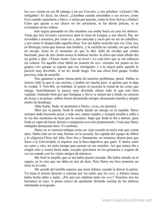 los socs venían en sus M ustangs o en sus Corvairs, y nos gritaban: «¡Grasa!» Me
intrigaban.' Es decir, las chicas. ¿Lloraban cuando arrestaban a sus novios, como
Evie cuando enjaularon a Steve, o salían por piernas, como le hizo Sylvia a Dallas?
Claro que quizás a sus chicos no les arrestaran, ni les dieran palizas, ni se
reventaran en los rodeos.
Aún seguía pensando en ello mientras esa noche hacía en casa los deberes.
Tenía que leer Grandes esperanzas para la clase de Lengua, y ese chaval, Pip, me
recordaba a nosotros, por cómo se s_ntía marcado y sucio por no ser un caballero,
y por cómo lo desperciaba aquella chica. Eso me había ocurrido una vez. Una vez,
en Biología, tenía que disecar una lombriz, y la cuchilla no cortaba, así que utilicé
mi navaja. Justo en el momento en que la abrí -debí de olvidar qué estaba
haciendo, pues de otro modo nunca lo hubiese hecho- la chica que tenía alIado dio
un gritito y dijo: «Tienes razón. Eres un hood.» Lo cual hizo que se me subieran
los colores. En aquella clase había un montón de socs -siempre me ponen en los
grupos «A» porque se supone que soy inteligente- y a la mayor parte aquello le
pareció muy divertido. A mí no, desde luego. Era una chica bien guapa. Estaba
preciosa, toda de amarillo.
Nos ganamos a pulso buena parte de nuestros problemas, pensé. Dallas se
merece todo lo que le cae encima, y podría ser mucho peor, si quieres que te diga
la verdad. Y Two-Bit, en realidad, ni quiere ni necesita la mitad de las cosas que
manga. Sencillamente le parece muy divertido afanar todo lo que esté bien
vigilado. Entiendo bien por qué Sodapop y Steve se meten tan a fondo en carreras
de drags y en peleas: ambos tienen demasiada energía, demasiada marcha y ningún
medio de desahogo.
-Más fuerte. Soda -oí murmurar a Darry-; si no, me dormiré.
Miré por la puerta. Soda le estaba dando un masaje en la espalda. Darry
siempre anda haciendo pesas y todo eso; repara tejados y siempre prueba a subir a
la vez dos montones de tejas por la escalera. Supe que Soda lo iba a dormir, pues
Soda es capaz de hacer dormir a cualquiera con sólo proponérselo. Creía que Darry
trabajaba demasiado duro. Yo también.
Darry no se merecía trabajar como un viejo cuando no tenía más que veinte
años. Había sido un tío muy famoso en la escuela; fue capitán del equipo de fútbol
y lo eligieron Chico del Año. Pero lisa y llanamente, no teníamos dinero para que
fuese a la Universidad, ni siquiera con la beca deportiva que ganó. Y ahora, entre
un curro y otro, no tenía tiempo para pensar en sus estudios. Así que nunca iba a
ningún sitio y nunca hacía nada, excepto ejercitarse en los gimnasios y esquiar de
vez en cuando con los viejos amigos de entonces.
Me froté la mejilla, que se me había puesto morada. Me había mirado en el
espejo; ya lo creo que me daba un aire de duro. Pero Darry me hizo ponerme un
tirita en el corte.
Me acordé del terrible aspecto que tenía Johnny cuando le dieron la paliza.
Yo tenía el mismo derecho a caminar por las calles que los socs, y Johnny nunca
había hecho daño a nadie. ¿Por qué nos odiaban tanto los socs? Nosotros nos les
hacíamos ni caso. A punto estuve de quedarme dormido encima de los deberes
intentando averiguado.
www.LeerLibrosOnline.net
 