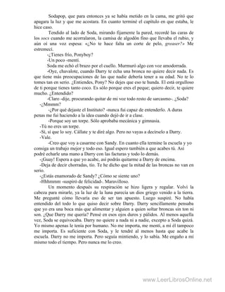 Sodapop, que para entonces ya se había metido en la cama, me gritó que
apagara la luz y que me acostara. En cuanto terminé el capítulo en que estaba, le
hice caso.
Tendido al lado de Soda, mirando fijamente la pared, recordé las caras de
los socs cuando me acorralaron, la camisa de algodón fino que llevaba el rubio, y
aún oí una voz espesa: «¿No te hace falta un corte de pelo, greaser?» Me
estremecí.
-¿Tienes frío, Ponyboy?
-Un poco -mentí.
Soda me echó el brazo por el cuello. Murmuró algo con voz amodorrada.
-Oye, chavalote, cuando Darry te echa una bronca no quiere decir nada. Es
que tiene más preocupaciones de las que nadie debería tener a su edad. No te lo
tomes tan en serio. ¿Entiendes, Pony? No dejes que eso te hunda. El está orgulloso
de ti porque tienes tanto coco. Es sólo porque eres el peque; quiero decir, te quiere
mucho. ¿Entendido?
-Claro -dije, procurando quitar de mi voz todo resto de sarcasmo-. ¿Soda?
-¿Mmmm?
-¿Por qué dejaste el Instituto? -nunca fui capaz de entenderlo. A duras
penas me fui haciendo a la idea cuando dejó de ir a clase.
-Porque soy un torpe. Sólo aprobaba mecánica y gimnasia.
-Tú no eres un torpe.
-Sí, sí que lo soy. Cállate y te diré algo. Pero no vayas a decírselo a Darry.
-Vale.
-Creo que voy a casarme con Sandy. En cuanto ella termine la escuela y yo
consiga un trabajo mejor y todo eso. Igual espero también a que acabes tú. Así
podré echarle una mano a Darry con las facturas y todo lo demás.
-¡Guay! Espera a que yo acabe, así podrás quitarme a Darry de encima.
-Deja de decir chorradas, tío. Te he dicho que la mitad de las broncas no van en
serio.
-¿Estás enamorado de Sandy? ¿Cómo se siente uno?
-Hhhmmm -suspiró de felicidad-. Maravilloso.
Un momento después su respiración se hizo ligera y regular. Volví la
cabeza para mirarle, ya la luz de la luna parecía un dios griego venido a la tierra.
Me pregunté cómo llevaría eso de ser tan apuesto. Luego suspiré. No había
entendido del todo lo que quiso decir sobre Darry. Darry sencillamente pensaba
que yo era una boca más que alimentar y alguien a quien soltar broncas sin ton ni
son. ¿Que Darry me quería? Pensé en esos ojos duros y pálidos. Al menos aquella
vez, Soda se equivocaba. Darry no quiere a nada ni a nadie, excepto a Soda quizá.
Yo mismo apenas le tenía por humano. No me importa, me mentí, a mí él tampoco
me importa. Es suficiente con Soda, y le tendré al menos hasta que acabe la
escuela. Darry no me importa. Pero seguía mintiendo, y lo sabía. Me engaño a mí
mismo todo el tiempo. Pero nunca me lo creo.
www.LeerLibrosOnline.net
 