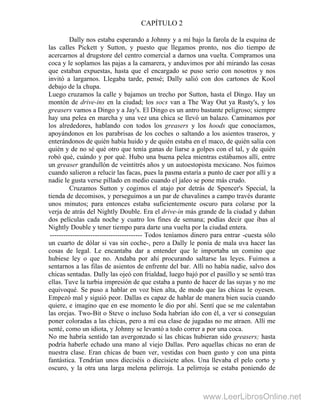 CAPÍTULO 2
Dally nos estaba esperando a Johnny y a mí bajo la farola de la esquina de
las calles Pickett y Sutton, y puesto que llegamos pronto, nos dio tiempo de
acercarnos al drugstore del centro comercial a darnos una vuelta. Compramos una
coca y le soplamos las pajas a la camarera, y anduvimos por ahí mirando las cosas
que estaban expuestas, hasta que el encargado se puso serio con nosotros y nos
invitó a largarnos. Llegaba tarde, pensé; Dally salió con dos cartones de Kool
debajo de la chupa.
Luego cruzamos la calle y bajamos un trecho por Sutton, hasta el Dingo. Hay un
montón de drive-ins en la ciudad; los socs van a The Way Out ya Rusty's, y los
greasers vamos a Dingo y a Jay's. El Dingo es un antro bastante peligroso; siempre
hay una pelea en marcha y una vez una chica se llevó un balazo. Caminamos por
los alrededores, hablando con todos los greasers y los hoods que conocíamos,
apoyándonos en los parabrisas de los coches o saltando a los asientos traseros, y
enterándonos de quién había huido y de quién estaba en el maco, de quién salía con
quién y de no sé qué otro que tenía ganas de liarse a golpes con el tal, y de quién
robó qué, cuándo y por qué. Hubo una buena pelea mientras estábamos allí, entre
un greaser grandullón de veintitrés años y un autoestopista mexicano. Nos fuimos
cuando salieron a relucir las facas, pues la pasma estaría a punto de caer por allí y a
nadie le gusta verse pillado en medio cuando el jaleo se pone más crudo.
Cruzamos Sutton y cogimos el atajo por detrás de Spencer's Special, la
tienda de decomisos, y perseguimos a un par de chavalines a campo través durante
unos minutos; para entonces estaba suficientemente oscuro para colarse por la
verja de atrás del Nightly Double. Era el drive-in más grande de la ciudad y daban
dos películas cada noche y cuatro los fines de semana; podías decir que ibas al
Nightly Double y tener tiempo para darte una vuelta por la ciudad entera.
----------------------------------------- Todos teníamos dinero para entrar -cuesta sólo
un cuarto de dólar si vas sin coche-, pero a Dally le ponía de mala uva hacer las
cosas de legal. Le encantaba dar a entender que le importaba un comino que
hubiese ley o que no. Andaba por ahí procurando saltarse las leyes. Fuimos a
sentarnos a las filas de asientos de enfrente del bar. Allí no había nadie, salvo dos
chicas sentadas. Dally las ojeó con frialdad, luego bajó por el pasillo y se sentó tras
ellas. Tuve la turbia impresión de que estaba a punto de hacer de las suyas y no me
equivoqué. Se puso a hablar en voz bien alta, de modo que las chicas le oyesen.
Empezó mal y siguió peor. Dallas es capaz de hablar de manera bien sucia cuando
quiere, e imagino que en ese momento le dio por ahí. Sentí que se me calentaban
las orejas. Two-Bit o Steve o incluso Soda habrían ido con él, a ver si conseguían
poner coloradas a las chicas, pero a mí esa clase de jugadas no me atraen. Allí me
senté, como un idiota, y Johnny se levantó a todo correr a por una coca.
No me habría sentido tan avergonzado si las chicas hubieran sido greasers; hasta
podría haberle echado una mano al viejo Dallas. Pero aquellas chicas no eran de
nuestra clase. Eran chicas de buen ver, vestidas con buen gusto y con una pinta
fantástica. Tendrían unos dieciséis o diecisiete años. Una llevaba el pelo corto y
oscuro, y la otra una larga melena pelirroja. La pelirroja se estaba poniendo de
www.LeerLibrosOnline.net
 