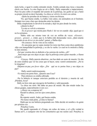 mala leche, o igual le estaba entrando miedo. Estaba sentada muy tiesa y mascaba
chicle con fuerza. La otra fingía no oír a Dally. Dally empezaba a impacientarse.
Puso los pies sobre el respaldo del asiento de la pelirroja, me guiñó un ojo y batió
su propio récord en decir burradas. La chica se volvió y lo miró con calma.
-Quita las pezuñas de mi butaca y cierra esa bocaza.
Tío, qué buena estaba. La había visto antes; era animadora en el Instituto.
Siempre tuve muy claro que destacaba entre las demás.
Dally simplemente le devolvió la mirada y dejó los pies donde los tenía.
-¿Quién lo dice?
La otra se volvió a mirarnos.
-Es el greaser que monta para Slash J. de vez en cuando -dijo, igual que si
no la oyéramos.
Había oído ese mismo tono de voz un millón de veces: «Greaser...
greaser... greaser...». Joder, que sí, lo había oído demasiadas veces. ¿Qué estarán
haciendo en un driver-in sin coche?, pensé, y Dallas dijo:
-Os conozco. Os he visto en los rodeos.
-Es una pena que no sepas montar los toros tan bien como dices palabrotas
-dijo con tranquilidad la pelirroja, y se dio la vuelta. Lo cual no le molestó a Dally
lo más mínimo.
-Así que vosotras dos os dedicáis a las carreras de coches, ¿eh? .
_Será mejor que nos dejes en paz -dijo la pelirroja como quien muerde-, o llamo
a la poli.
-Uyuyuy -Dally parecía aburrirse-, me has dado un susto de muerte. Un día
de estos tendrías que ver las cosas que sé hacer, nena -sonrió astutamente-. ¿No te
lo imaginas?
-Déjanos en paz, por favor -dijo-. ¿Por qué no te portas bien y nos dejas en
paz?
Dally sonrió maliciosamente.
-Yo nunca me porto bien. ¿Queréis una Coca?
Para entonces ya estaba cabreada.
-No la bebería ni aunque estuviera perdida en el desierto y muerta de sed.
¡Piérdete, hood!
Dally no hizo más que encogerse de hombros y salió paseando.
La chica me miró. Me daba un poco de miedo. Me dan miedo todas las
chicas guapas, especialmente si son socs.
-¿Ahora vas a empezar tú?
Sacudí la cabeza, con los ojos como platos.
-No.
De repente sonrió. Joder, qué buena estaba.
-No tienes mala pinta. ¿Cómo te llamas?
Ojalá que no me hubiera preguntado eso. Odio decide mi nombre a la gente
por primera vez.
-Ponyboy Curtis.
Me quedé esperando el «Venga, sin coña» de turno, o el «¿De verdad te
llamas así?», o cualquier otro de los comentarios que me suelen caer. Ponyboy es
www.LeerLibrosOnline.net
 