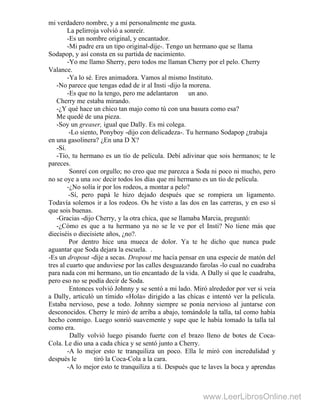 mi verdadero nombre, y a mí personalmente me gusta.
La pelirroja volvió a sonreír.
-Es un nombre original, y encantador.
-Mi padre era un tipo original-dije-. Tengo un hermano que se llama
Sodapop, y así consta en su partida de nacimiento.
-Yo me llamo Sherry, pero todos me llaman Cherry por el pelo. Cherry
Valance.
-Ya lo sé. Eres animadora. Vamos al mismo Instituto.
-No parece que tengas edad de ir al Insti -dijo la morena.
-Es que no la tengo, pero me adelantaron un ano.
Cherry me estaba mirando.
-¿Y qué hace un chico tan majo como tú con una basura como esa?
Me quedé de una pieza.
-Soy un greaser, igual que Dally. Es mi colega.
-Lo siento, Ponyboy -dijo con delicadeza-. Tu hermano Sodapop ¿trabaja
en una gasolinera? ¿En una D X?
-Sí.
-Tío, tu hermano es un tío de película. Debí adivinar que sois hermanos; te le
pareces.
Sonreí con orgullo; no creo que me parezca a Soda ni poco ni mucho, pero
no se oye a una soc decir todos los días que mi hermano es un tío de película.
-¿No solía ir por los rodeos, a montar a pelo?
-Sí, pero papá le hizo dejado después que se rompiera un ligamento.
Todavía solemos ir a los rodeos. Os he visto a las dos en las carreras, y en eso sí
que sois buenas.
-Gracias -dijo Cherry, y la otra chica, que se llamaba Marcia, preguntó:
-¿Cómo es que a tu hermano ya no se le ve por el Insti? No tiene más que
dieciséis o diecisiete años, ¿no?.
Por dentro hice una mueca de dolor. Ya te he dicho que nunca pude
aguantar que Soda dejara la escuela. .
-Es un dropout -dije a secas. Dropout me hacía pensar en una especie de matón del
tres al cuarto que anduviese por las calles desguazando farolas -lo cual no cuadraba
para nada con mi hermano, un tío encantado de la vida. A Dally sí que le cuadraba,
pero eso no se podía decir de Soda.
Entonces volvió Johnny y se sentó a mi lado. Miró alrededor por ver si veía
a Dally, articuló un tímido «Hola» dirigido a las chicas e intentó ver la película.
Estaba nervioso, pese a todo. Johnny siempre se ponía nervioso al juntarse con
desconocidos. Cherry le miró de arriba a abajo, tomándole la talla, tal como había
hecho conmigo. Luego sonrió suavemente y supe que le había tomado la talla tal
como era.
Dally volvió luego pisando fuerte con el brazo lleno de botes de Coca-
Cola. Le dio una a cada chica y se sentó junto a Cherry.
-A lo mejor esto te tranquiliza un poco. Ella le miró con incredulidad y
después le tiró la Coca-Cola a la cara.
-A lo mejor esto te tranquiliza a ti. Después que te laves la boca y aprendas
www.LeerLibrosOnline.net
 