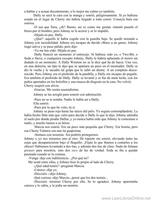 a hablar y a actuar decentemente, a lo mejor me calmo yo también.
Dally se secó la cara con la manga y sonrió, peligrosamente. Si yo hubiese
estado en el lugar de Cherry me habría largado a todo correr. Conocía bien esa
sonrisa.
-O sea que fiera, ¿eh? Bueno, así es como me gustan -intentó pasarle el
brazo por el hombro, pero Johnny se le acercó y se lo impidió.
-Déjala en paz, Dally.
-¿Qué? -aquello le había cogido con la guardia baja. Se quedó mirando a
Johnny con incredulidad. Johnny era incapaz de decide «Buu» a un ganso. Johnny
tragó saliva y se puso pálido, pero dijo:
-Ya me has oído. Déjala en paz.
Dally frunció un momento el entrecejo. Si hubiese sido yo, o Two-Bit, o
Soda o Steve, o cualquiera excepto Johnny, Dally le habría aplastado el morro sin
dudado ni un momento. A Dally Winston no se le dice qué ha de hacer. Una vez,
en una dulcería, un tipo le dijo que se apartara un poco en el mostrador. Dally se
dio la vuelta y le sacudió tal golpe que le saltó un diente. A un completo desco-
nocido. Pero Johnny era el preferido de la pandilla, y Dally era incapaz de pegarle.
Era también el preferido de Dally. Dally se levantó y se fue de mala leche, con los
puños apretados en los bolsillos y una mueca de disgusto en la cara. No volvió.
Cherry suspiró con alivio.
-Gracias. Me sentía asustadísima.
Johnny se las arregló para sonreír con admiración.
-Pues no se te notaba. Nadie le habla así a Dally.
Ella sonrió.
-Pues por lo que he visto, tú sí.
Johnny se puso rojo hasta las raíces del pelo. Yo seguía contemplándole. Le
había hecho falta más que valor para decide a Dally lo que le dijo; Johnny adoraba
el suelo por donde pisaba DalIas, y yo nunca había oído que Johnny le contestase a
nadie, y mucho menos a su héroe.
Marcia nos sonrió. Era un poco más pequeña que Cherry. Era bonita, pero
esa Cherry Valance era una tía guapísima.
-Sentaos con nosotras. Así podréis protegernos.
Johnny y yo nos miramos uno al otro. De repente me sonrió, elevando tanto las
cejas que desaparecieron bajo el flequillo. ¡Fíjate lo que íbamos a contarles a los
chicos! Habíamos levantado a dos tías, y además dos tías de clase. Nada de fulanas
greaser para nosotros, sino dos socs de las de verdad. Soda se iba a quedar
pasmado cuando se lo contase.
-Venga -dije con indiferencia-. ¿Por qué no?
Me senté entre ellas, y Johnny hizo lo propio al lado de Cherry.
-¿Qué edad tenéis? -preguntó Marcia.
-Catorce -dije yo.
-Dieciséis --dijo Johnny.
-Qué curioso -dijo Marcia-, pensé que los dos teníais...
-Dieciséis -terminó Cherry por ella. Se lo agradecí. Johnny aparentaba
catorce y lo sabía, y le jodía un montón.
www.LeerLibrosOnline.net
 