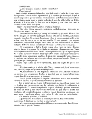 Johnny sonrió.
-¿Cómo es que no os damos miedo, como Dally?
Cherry suspiró.
-Vosotros dos sois demasiado dulces para darle miedo a nadie. En primer lugar,
no seguisteis a Dallas cuando dijo burradas, y le hicisteis que nos dejara en paz. Y
cuando os pedimos que os sentarais con nosotras no os lo tomasteis como si fuera
una invitación para pasar la noche. Además de eso, he oído hablar de Dallas
Winston, y tiene un aire de duro que no se lo pesa, y dos veces más rudo. Y
vosotros dos no tenéis mala pinta.
-Seguro -dije cansinamente-, somos jóvenes e inocentes.
-No -dijo Cherry despacio, mirándome cuidadosamente-, inocentes no.
Simplemente no sois... sucios.
-Dally se lo hace bien -dijo Johnny a la defensiva, y yo asentí. Sacas la cara
por los colegas, sin importar qué hagan. Cuando estás en una pandilla, defiendes a
cualquier miembro. Si no sacas la cara por ellos, si no permaneces unido, si no
actúas como hermanos, ya no es una pandilla. Es una manada. Una manada
enmarañada, desconfiada, venga a reñir, como los socs en sus clubs o las bandas
callejeras de Nueva York o los lobos en el bosque-. Es rudo, pero un tío guay.
-Si os conociese os habría dejado en paz -dije, y eso era cierto-. Cuando
vino de Kansas la prima de Steve, Dallas se portó con ella decentemente. Todos
nos comportamos debidamente con las chicas agradables del tipo de aquella prima.
No sé cómo explicarlo; tratamos de ser agradables con las chicas que vemos de vez
en cuando, como las primas o las chicas de clase; pero aun cuando vemos pasar por
la esquina a una tía buena no dejamos de soltarle las mayores burradas. No me pre-
guntes por qué. No sé por qué.
-Bueno -dijo Marcia de modo terminante-, pues me alegro de que no nos
conozca.
-En cierto modo, yo le admiro -dijo Cherry con suavidad, de tal manera que
sólo yo la oí, y luego nos pusimos a ver la película. .
Ah, nos enteramos al final de por qué estaban sin coche. Habían venido con
sus novios, pero se separaron de ellos al descubrir que los chicos habían traído
bebida. Los chicos se cabrearon y se largaron.
-Me da igual-Cherry parecía enojada-. Mi estilo de pasado bien no es el de
sentarte en un drive-in y ver cómo se emborracha el personal.
Por la manera en que lo dijo podrías asegurar que su estilo de pasado bien
era de clase alta, y seguramente caro. En cualquier caso, habían decidido quedarse
y ver la película. Era una de esas películas playeras, sin intriga, pero de un montón
de chicas en bikini y con cancioncillas marchosas, así que tampoco estaba mal.
Estábamos allí sentados los cuatro en silencio cuando de repente una manaza vino
a caer sobre el hombro de Johnny y otra encima del mío, y una voz profunda dijo:
-De acuerdo, greasers, ya está bien.
A punto estuvo de salírseme el corazón por la boca. Fue como cuando
alguien sale de detrás de una puerta y te grita: «¡Buu!»
Miré temerosamente por encima del hombro y me encontré a Two-Bit, que
sonreía como el gato de Cheshire.
www.LeerLibrosOnline.net
 