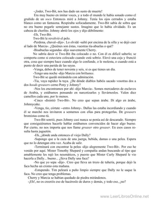 -¡Joder, Two-Bit, nos has dado un susto de muerte!
Era muy bueno en imitar voces, y a todo el mundo le había sonado como el
gruñido de un soco Entonces miré a Johnny. Tenía los ojos cerrados y estaba
blanco como un fantasma. Respiraba sofocadamente. Two-Bit sabía de sobra que
no era bueno pegarle semejante sustos. Imagino que lo había olvidado. Es un
cabeza de chorlito. Johnny abrió los ojos y dijo débilmente:
-Eh, Two-Bit.
Two-Bit le revolvió el pelo.
-Perdona, chaval--dijo-. Lo olvidé -saltó por encima de la silla y se dejó caer
al lado de Marcia-. ¿Quiénes son éstas, vuestras tía-abuelas o qué?
-Bisabuelas segundas -dijo suavemente Cherry.
No sabría decir si Two-Bit iba colocado o no. Con él es dificil saberlo; se
comporta como si estuviera colocado cuando está sobrio. Elevó una ceja y frunció
otra, cosa que siempre hace cuando algo lo confunde, o le molesta, o cuando está a
punto de decir una parida de las suyas.
-Venga, debes de tener noventa y seis, si es que tienes un día.
-Tengo una noche -dijo Marcia con brillantez.
Two-Bit se quedó mirándola con admiración.
-Tía, vaya rapidez la tuya. ¿De dónde diablos habéis sacado vosotras dos a
dos hoods greasers corno Pony y Johnny?
-Nos los encontramos por ahí -dijo Marcia-. Somos mercaderes de esclavos
de Arabia, y estábamos pensando en narcotizarles y llevárnoslos. Valen diez
camellos cada uno, por lo menos.
-Cinco -disintió Two-Bit-. No creo que sepan árabe. Di algo en árabe,
Johnnycake.
-Venga, tío, córtate --entro Johnny-. Dallas las estaba incordiando y cuando
él se marchó nos invitaron a sentarnos con ellas para protegerlas. De greasers
bromistas como tú.
Two-Bit sonrió, pues Johnny casi nunca se ponía así de descarado. Siempre
que consiguiéramos hacerle hablar estábamos convencidos de hacer algo bueno.
Por cierto, no nos importa que nos llame greaser otro greaser. En esos casos re-
sulta hasta juguetón.
-Eh, ¿dónde anda entonces el viejo Dally?
-Supongo que a la caza de una juerga, bebida, damas o una pelea. Espera
que no lo detengan otra vez. Acaba de salir.
-Terminará con encontrar la pelea -dijo alegremente Two-Bit-. Por eso he
venido por aquí. Mister Timothy Shepard y compañía andan buscando al tipo que
amablemente les rajó los neumáticos, y puesto que Mister Curly Shepard le vio
hacerla a Dally... bueno... ¿lleva Dally una faca?
-No que yo sepa -dije-. Creo que lleva un trozo de tubería, porque dejó la
faca hecha un cromo esta mañana.
-Estupendo. Tim peleará a puño limpio siempre que Dally no le saque la
faca. No creo que tenga problemas.
Cherry y Marcia se habían quedado de piedra mirándonos.
-¡Eh!, no os creeréis eso de hacéroslo de duros y demás, y todo eso, ¿no?
www.LeerLibrosOnline.net
 