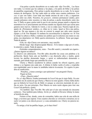 -Una pelea a pecho descubierto no es nada rudo -dijo Two-Bit_. Las facas
son rudas. Lo mismo que las cadenas y las pipas, y los palos de billar y las peleas
de pandillas organizadas. Pero pelear a pecho descubierto no es rudo. Es la mejor
manera de desfogarse. No hay nada malo en soltar unos cuantos puñetazos. Los
socs si que son rudos. Caen toda una banda encima de uno o dos, y organizan
peleas entre sus clubs. Nosotros, los greasers, solemos permanecer unidos, pero
cuando peleamos entre nosotros se trata de peleas a pecho descubierto entre dos
tíos. Y Dally se gana a pulso todo lo que le cae encima, porque rajarle a alguien los
neumáticos no es precisamente una broma cuando ese alguien tiene que currar para
ganarse unos nuevos. Además le vieron, y eso es culpa suya. Nuestra regla de oro,
aparte de «Permanecer unidos», es «Que no te vean». Igual se lleva una paliza,
igual no. De una manera o de otra no correrá la sangre por odio entre nuestro
equipo y el de Tim Shepard. Si mañana los necesitásemos se dejarían ver. Si Tim
le rompe la cabeza a Dally y mañana nos pidiera que le echemos una mano en una
pelea, nos dejaríamos ver. Dally quería entretenerse. Le pillaron. Tiene que pagar.
Nada de apuros.
-Vale, tío -dijo Cherry con sarcasmo-, muy sencillo.
-Desde luego -dijo despreocupada Marcia-. Si le matan o algo por el estilo,
lo enterráis y punto. Nada de apuros.
-Entiendes estupendamente, nena - Two-Bit sonrió y encendió un cigarro-.
¿Quiere alguien un tabaco?
Le observé con admiración. Two-Bit sabía describir las cosas con palabras a la
perfección. Quizá fuera aún un bachiller a sus dieciocho años y medio, quizá
tuviera las patillas demasiado largas, y quizá se emborrachara demasiado a
menudo, pero desde luego que entendía las cosas.
Cherry y Marcia sacudieron la cabeza cuando les ofreció cigarros, pero
Johnny y yo ligamos uno cada uno. A Johnny le había vuelto el color, y respiraba
con regularidad, pero la mano le temblaba todavía levemente. Un cigarro lo pon-
dría en condiciones.
-Ponyboy, ¿vienes conmigo a por palomitas? -me preguntó Cherry.
Pegué un bote.
-Claro. ¿Queréis todos?
-Yo ,sí -dijo Marcia. Estaba terminando la Coca-Cola que le trajo Dally. En este
momento me di cuenta de que Cherry y Marcia no eran iguales. Cherry había dicho
que no bebería la Coca-Cola de Dally ni aunque se estuviera muriendo de sed, e
iba en serio. Era por principio. Pero Marcia no tenía razón alguna para tirar una
Coca-Cola perfecta y gratis.
-Yo también -dijo Two-Bit. Me echó por el aire una moneda de cincuenta
centavos-. Trae también para Johnny. Invito yo -añadió al llevarse Johnny la mano
al bolsillo de atrás.
Fuimos al bar, donde, como de costumbre, había una cola de una milla de
largo, y tuvimos que esperar. Unos cuantos chavales se volvieron a mirarnos; no se
suele ver juntos a un chaval greaser y a una animadora soc. Cherry no parecía no-
tarlo.
-Tu amigo, el de las patillas largas, ¿se lo hace bien?
www.LeerLibrosOnline.net
 