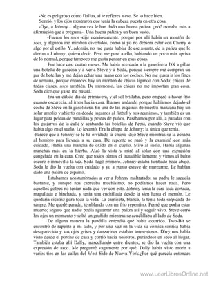 -No es peligroso como DalIas, si te refieres a eso. Se lo hace bien.
Sonrió, y los ojos mostraron que tenía la cabeza puesta en otra cosa.
-Oye, a Johnny... alguna vez le han dado una buena paliza, ¿no? -sonaba más a
afirmaciónque a pregunta-. Una buena paliza y un buen susto.
-Fueron los socs -dije nerviosamente, porque por allí había un montón de
socs, y algunos me miraban divertidos, como si yo no debiera estar con Cherry o
algo por el estilo. Y, además, no me gusta hablar de ese asunto, de la paliza que le
dieron a J ohnny, quiero decir. Pero me puse a ello, hablando un poco más aprisa
de lo normal, porque tampoco me gusta pensar en esas cosas.
Fue hace casi cuatro meses. Me había acercado a la gasolinera DX a pillar
una botella de gaseosa y a ver a Steve y a Soda, porque siempre me compran un
par de botellas y me dejan echar una mano con los coches. No me gusta ir los fines
de semana, porque entonces hay un montón de chicas ligando con Soda; chicas de
todas clases, socs también. De momento, las chicas no me importan gran cosa.
Soda dice que ya se me pasará.
Era un cálido día de primavera, y el sol brillaba, pero empezó a hacer frío
cuando oscurecía, al irnos hacia casa. Íbamos andando porque habíamos dejado el
coche de Steve en la gasolinera. En una de las esquinas de nuestra manzana hay un
solar amplio y abierto en donde jugamos al fútbol y nos reunimos, y también es un
lugar para peleas de pandillas y peleas de puños. Pasábamos por allí, a patadas con
los guijarros de la calle y acabando las botellas de Pepsi, cuando Steve vio que
había algo en el suelo. Lo levantó. Era la chupa de Johnny; la única que tenía.
-Parece que a Johnny se le ha olvidado la chupa -dijo Steve mientras se la echaba
al hombro para llevada a su casa. De repente se paró y la examinó con más
cuidado. Había una mancha de óxido en el cuello. Miró al suelo. Había algunas
manchas más en la hierba. Alzó la vista y miró al solar con una expresión
congelada en la cara. Creo que todos oímos el inaudible lamento y vimos el bulto
oscuro e inmóvil a la vez. Soda llegó primero. Johnny estaba tumbado boca abajo.
Soda le dio la vuelta con cuidado y yo a punto estuve de marearme. Le habían
dado una paliza de espanto.
Estábamos acostumbrados a ver a Johnny maltratado; su padre le sacudía
bastante, y aunque nos cabreaba muchísimo, no podíamos hacer nada. Pero
aquellos golpes no tenían nada que ver con esto. Johnny tenía la cara toda cortada,
magullada e hinchada, y tenía una cuchillada desde la sien hasta el mentón. Le
quedaría cicatriz para toda la vida. La camiseta, blanca, la tenía toda salpicada de
sangre. Me quedé parado, temblando con un frío repentino. Pensé que podía estar
muerto; seguro que nadie podía aguantar una paliza así y seguir vivo. Steve cerró
los ojos un momento y soltó un gruñido mientras se acuclillaba al lado de Soda.
De alguna manera la pandilla entendió qué había ocurrido. Two-Bit se
encontró de repente a mi lado, y por una vez en la vida su cómica sonrisa había
desaparecido y sus ojos grises y danzarines estaban tormentosos. D'rry nos había
visto desde el porche de casa y corrió hacia nosotros, parándose en seco al llegar.
También estaba allí Dally, mascullando entre dientes; se dio la vuelta con una
expresión de asco. Me pregunté vagamente por qué. Dally había visto morir a
varios tíos en las calles del West Side de Nueva York.¿Por qué parecía entonces
www.LeerLibrosOnline.net
 