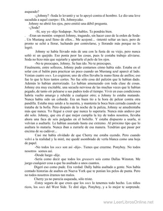 asqueado?
-¿Johnny? -Soda lo levantó y se lo apoyó contra el hombro. Le dio una leve
sacudida a aquel cuerpo-: Eh, Johnnycake.
Johnny no abrió los ojos, pero emitió una débil pregunta.
-¿Soda?
-Sí, soy yo -dijo Sodapop-. No hables. Te pondrás bien.
. -Eran un montón -empezó Johnny, tragando, sin hacer caso de la orden de Soda-
. Un Mustang azul lleno de ellos... Me acojoné... -intentó soltar un taco, pero de
pronto se echó a llorar, luchando por controlarse, y llorando más porque no lo
logró.
Johnny se había llevado más de una con la fusta de su viejo, pero nunca
soltó ni un quejido. Eso ponía peor las cosas, pues le costaba trabajo aliviarse.
Soda no hizo más que sujetarle y apartarle el pelo de los ojos.
-No te preocupes, Johnny. Se han ido. No te preocupes.
Finalmente, entre sollozos, Johnny pudo contarnos cómo había sido. Estaba en el
solar con el balón para practicar un poco cuando un Mustang azul aparcó al lado.
Venían cuatro socs. Lo cogieron; uno de ellos llevaba la mano llena de anillos; eso
fue lo que le hizo tantos cortes. No fue sólo cosa del palizón que le habían dado.
Además lo habían aterrorizado. Lo habían amenazado con toda clase de cosas.
Johnny era muy excitable, una secuela nerviosa de las muchas veces que le habían
pegado, de tanto oír pelearse a sus padres todo el tiempo. Vivir en esas condiciones
habría vuelto amargo y rebelde a cualquier otro; a Johnny lo estaba matando.
Nunca había sido un cobarde. Era un buen tío a la hora de pelear contra otra
pandilla. Estaba muy unido a la nuestra, y mantenía la boca bien cerrada cuando se
trataba de la bofia. Pero después de la noche de la paliza, Johnny se amedrentaba
más que nunca. Yo llegué a creer que nunca lo superaría. Nunca más anduvo por
ahí solo. Johnny, que era el que mejor cumplía la ley de todos nosotros, llevaba
ahora una faca de seis pulgadas en el bolsillo. Y estaba dispuesto a usarla, si
volvían a asaltarle. Le habían asustado hasta ese extremo. Al próximo tipo que lo
asaltara lo mataría. Nunca iban a zurrarle de esa manera. Tendrían que pasar por
encima de su cadáver...
Casi me había olvidado de que Cherry me estaba oyendo. Pero cuando
volví a la realidad y la miré, me quedé asombrado de verla blanca como una hoja
de papel.
-No todos los socs son así -dijo-. Tienes que creerme. Ponyboy. No todos
nosotros somos así.
-Desde luego -dije.
-Sería como decir que todos los greasers sois como Dallas Winston. Me
juego cualquier cosa a que ha asaltado a unos cuantos.
Digerí eso como pude. Era verdad. Dally había asaltado a gente. Nos había
contado historias de asaltos en Nueva York que te ponían los pelos de punta. Pero
no todos nosotros éramos tan malos.
Cherry ya no parecía asqueada, sólo triste.
-Estoy segura de que crees que los socs lo tenemos todo hecho. Los niños
ricos, los socs del West Side. Te diré algo, Ponyboy, y a lo mejor te sorprende.
www.LeerLibrosOnline.net
 