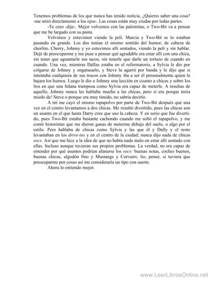 Tenemos problemas de los que nunca has tenido noticia. ¿Quieres saber una cosa?
-me miró directamente a los ojos-. Las cosas están muy crudas por todas partes.
-Te creo -dije-. Mejor volvemos con las palomitas, o Two-Bit va a pensar
que me he largado con su pasta.
Volvimos y estuvimos viendo la peli. Marcia y Two-Bit se lo estaban
pasando en grande. Los dos tenían el mismo sentido del humor, de cabeza de
chorlito. Cherry, Johnny y yo estuvimos allí sentados, viendo la peli y sin hablar.
Dejé de preocuparme y me puse a pensar qué agradable era estar allí con una chica,
sin tener que aguantarle sus tacos, sin tenerle que darle un tortazo de cuando en
cuando. Una vez, mientras DalIas estaba en el reformatorio, a Sylvia le dio por
colgarse de Johnny y engatusarlo, y Steve la agarró por banda y le dijo que si
intentaba cualquiera de sus trucos con Johnny iba a ser él personalmente quien le
bajara los humos. Luego le dio a Johnny una lección en cuanto a chicas y sobre los
líos en que una fulana tramposa como Sylvia era capaz de meterle. A resultas de
aquello, Johnny nunca les hablaba mucho a las chicas, pero si era porque tenía
miedo de! Steve o porque era muy tímido, no sabría decirlo.
A mí me cayó el mismo rapapolvo por parte de Two-Bit después que una
vez en el centro levantamos a dos chicas. Me resultó divertido, pues las chicas son
un asunto en el que hasta Darry cree que uso la cabeza. Y en serio que fue diverti-
do, pues Two-Bit estaba bastante cachondo cuando me soltó el rapapolvo, y me
contó historietas que me dieron ganas de meterme debajo del suelo, o algo por el
estilo. Pero hablaba de chicas como Sylvia y las que él y Dally y el resto
levantaban en los drive-ins y en el centro de la ciudad; nunca dijo nada de chicas
socs. Así que me hice a la idea de que no había nada malo en estar allí sentado con
ellas. Incluso aunque tuvieran sus propios problemas. La verdad, no era capaz de
entender por qué asuntos podrían afanarse los socs: buenas notas, coches buenos,
buenas chicas, algodón fino y Mustangs y Corvairs; tío, pensé, si tuviera que
preocuparme por cosas así me consideraría un tipo con suerte.
Ahora lo entiendo mejor.
www.LeerLibrosOnline.net
 